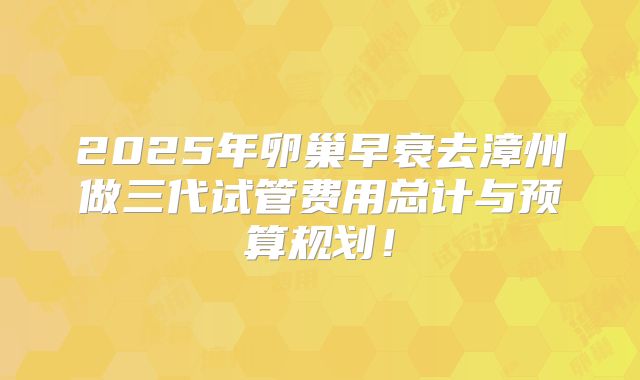 2025年卵巢早衰去漳州做三代试管费用总计与预算规划！