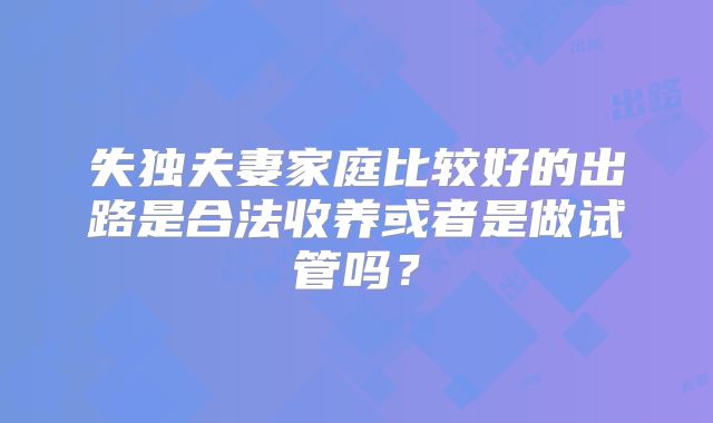 失独夫妻家庭比较好的出路是合法收养或者是做试管吗？