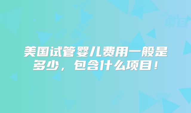 美国试管婴儿费用一般是多少,包含什么项目!