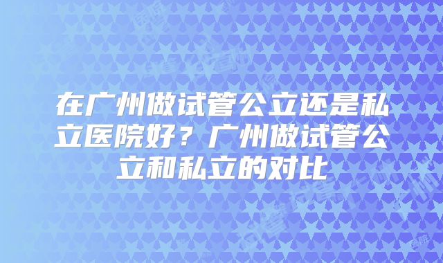 在广州做试管公立还是私立医院好?广州做试管公立和私立的对比