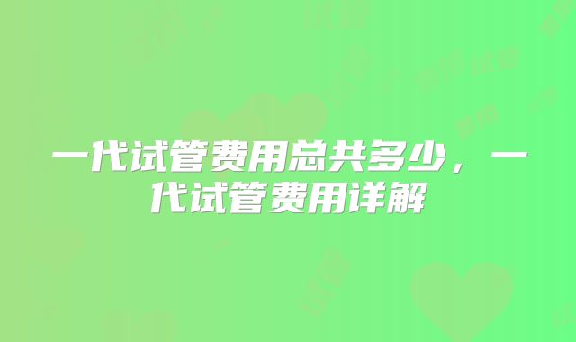 一代试管费用总共多少,一代试管费用详解