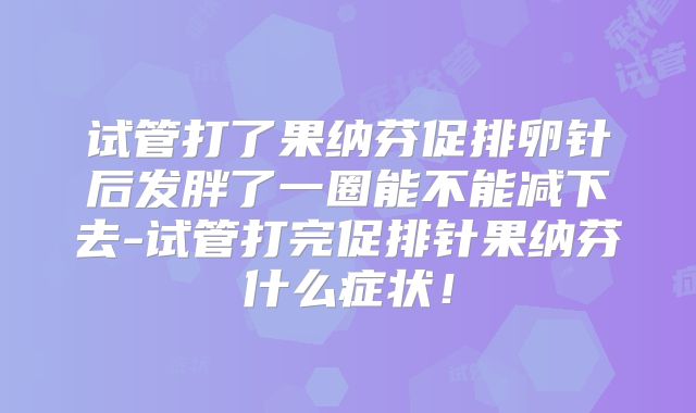 试管打了果纳芬促排卵针后发胖了一圈能不能减下去-试管打完促排针果纳芬什么症状！