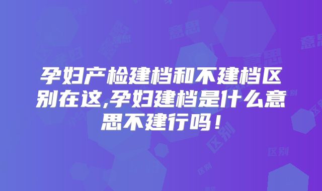 孕妇产检建档和不建档区别在这,孕妇建档是什么意思不建行吗!
