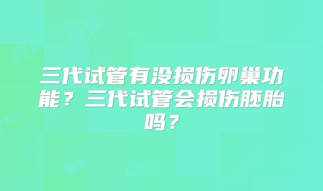 三代试管有没损伤卵巢功能？三代试管会损伤胚胎吗？