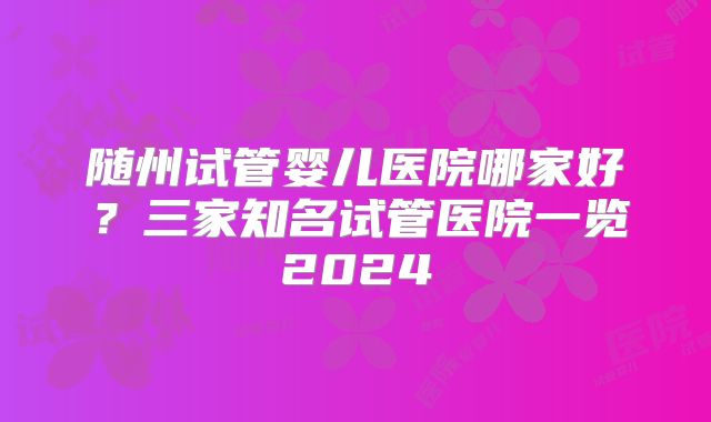 随州试管婴儿医院哪家好？三家知名试管医院一览2024