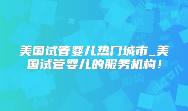 美国试管婴儿热门城市_美国试管婴儿的服务机构！