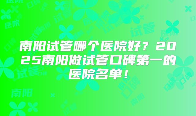 南阳试管哪个医院好？2025南阳做试管口碑第一的医院名单！