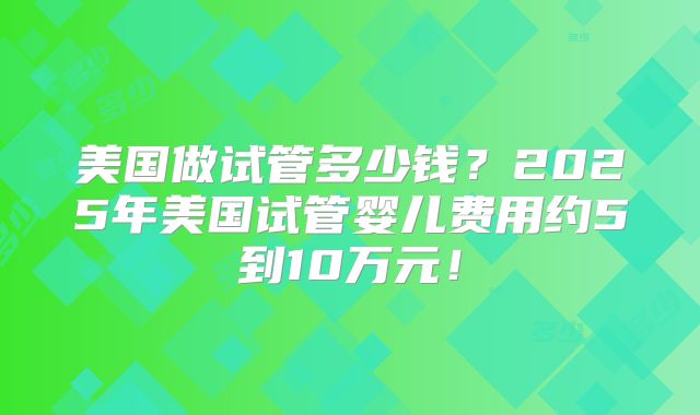 美国做试管多少钱？2025年美国试管婴儿费用约5到10万元！