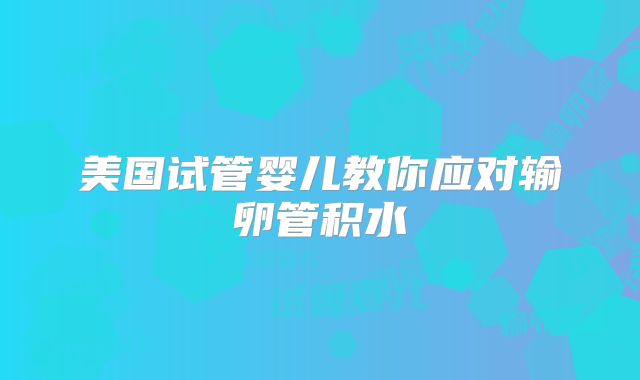 美国试管婴儿教你应对输卵管积水