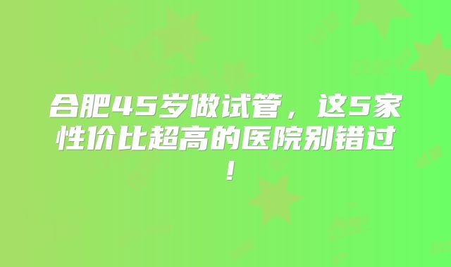 合肥45岁做试管，这5家性价比超高的医院别错过！