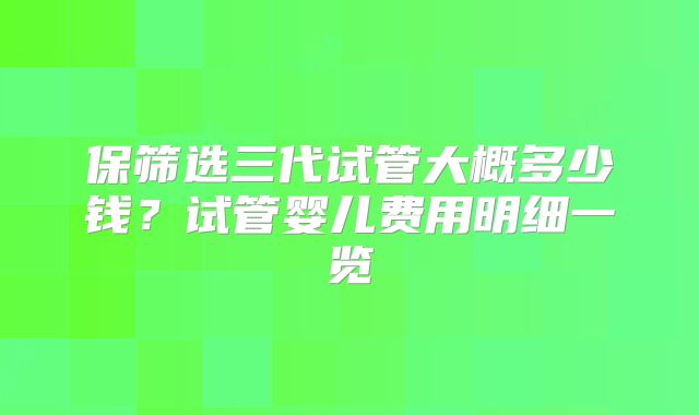 保筛选三代试管大概多少钱？试管婴儿费用明细一览