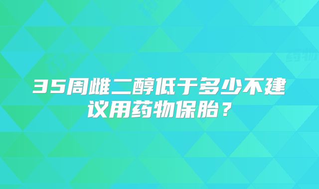 35周雌二醇低于多少不建议用药物保胎？
