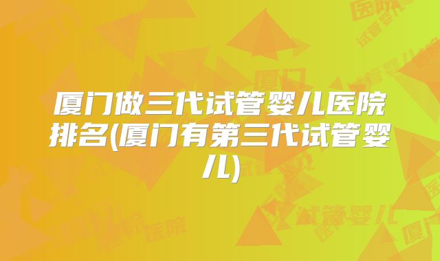 厦门做三代试管婴儿医院排名(厦门有第三代试管婴儿)