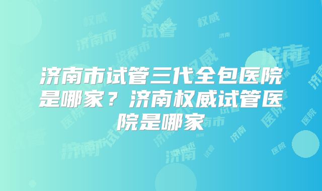 济南市试管三代全包医院是哪家？济南权威试管医院是哪家