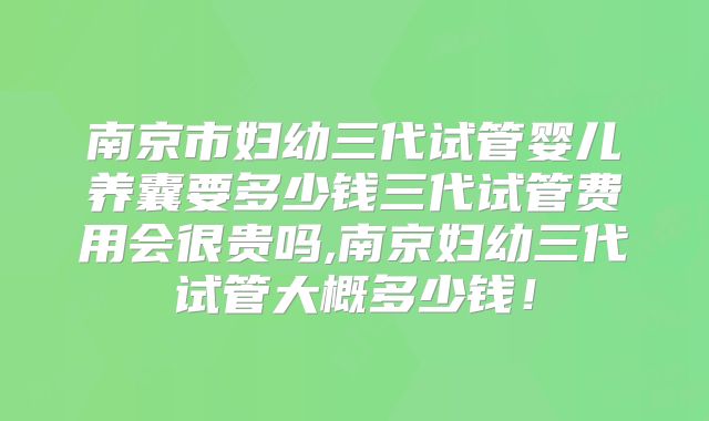 南京市妇幼三代试管婴儿养囊要多少钱三代试管费用会很贵吗,南京妇幼三代试管大概多少钱！