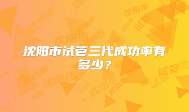 沈阳市试管三代成功率有多少？