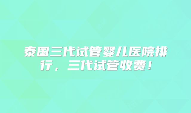 泰国三代试管婴儿医院排行，三代试管收费！