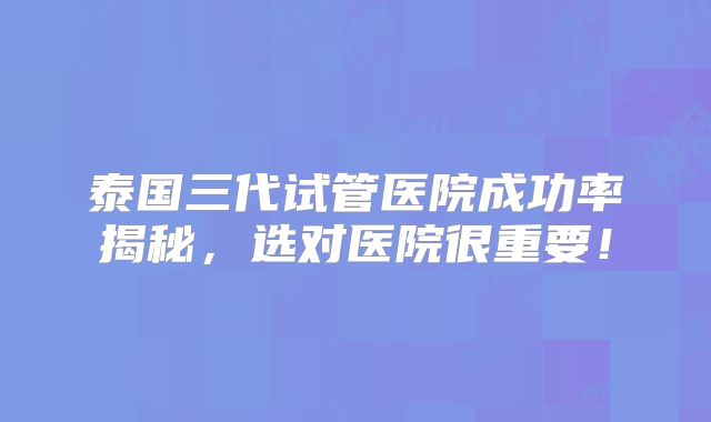 泰国三代试管医院成功率揭秘，选对医院很重要！