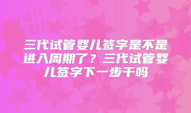 三代试管婴儿签字是不是进入周期了？三代试管婴儿签字下一步干吗