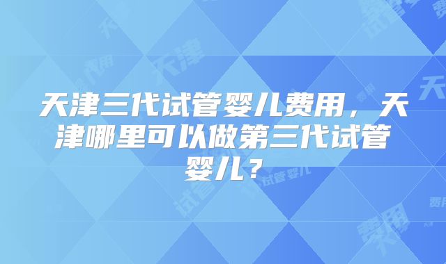 天津三代试管婴儿费用，天津哪里可以做第三代试管婴儿？
