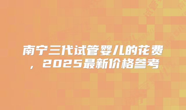 南宁三代试管婴儿的花费，2025最新价格参考
