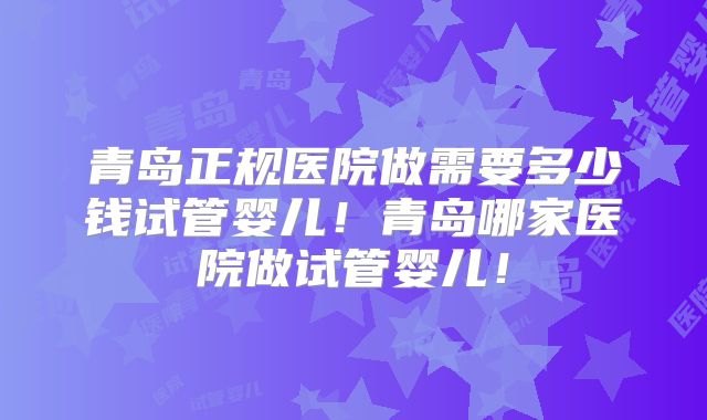青岛正规医院做需要多少钱试管婴儿！青岛哪家医院做试管婴儿！
