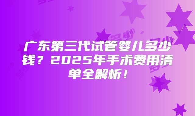 广东第三代试管婴儿多少钱？2025年手术费用清单全解析！