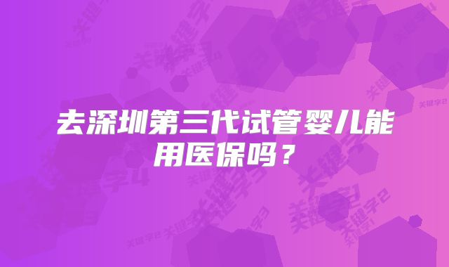 去深圳第三代试管婴儿能用医保吗？