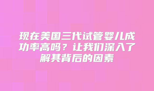 现在美国三代试管婴儿成功率高吗？让我们深入了解其背后的因素