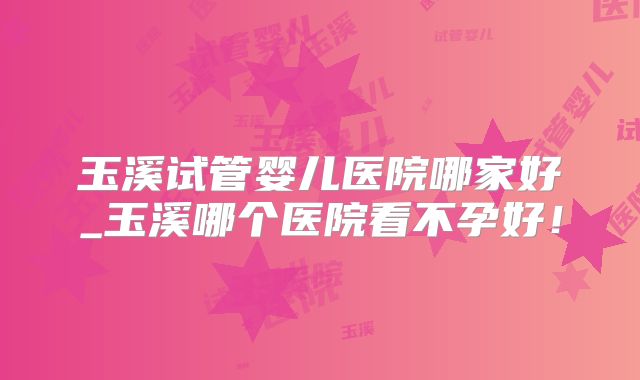 玉溪试管婴儿医院哪家好_玉溪哪个医院看不孕好！