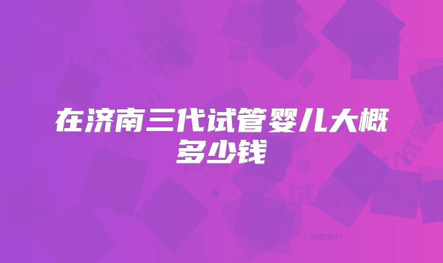 在济南三代试管婴儿大概多少钱