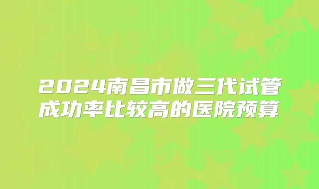 2024南昌市做三代试管成功率比较高的医院预算