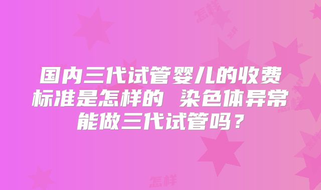 国内三代试管婴儿的收费标准是怎样的 染色体异常能做三代试管吗？