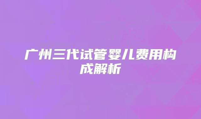 广州三代试管婴儿费用构成解析