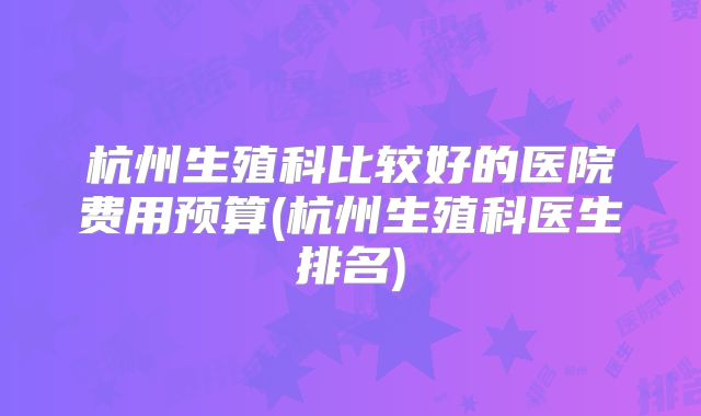 杭州生殖科比较好的医院费用预算(杭州生殖科医生排名)