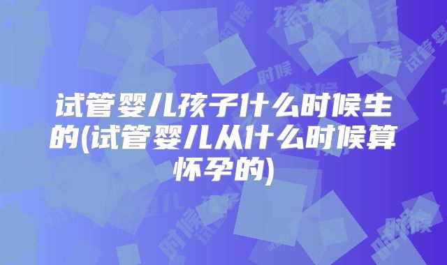 试管婴儿孩子什么时候生的(试管婴儿从什么时候算怀孕的)