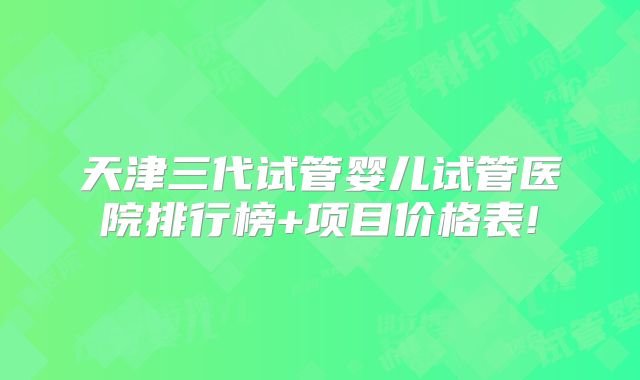 天津三代试管婴儿试管医院排行榜+项目价格表!
