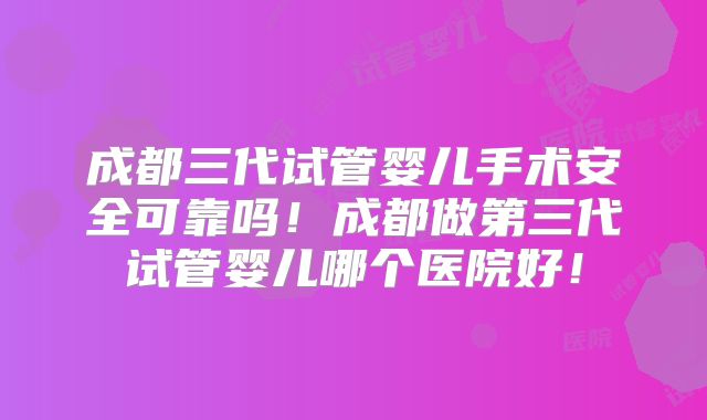 成都三代试管婴儿手术安全可靠吗！成都做第三代试管婴儿哪个医院好！