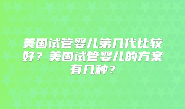 美国试管婴儿第几代比较好？美国试管婴儿的方案有几种？