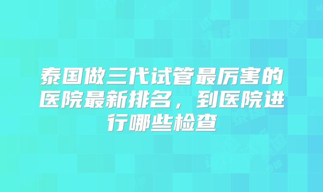 泰国做三代试管最厉害的医院最新排名，到医院进行哪些检查