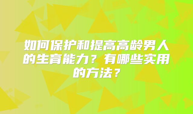 如何保护和提高高龄男人的生育能力?有哪些实用的方法?