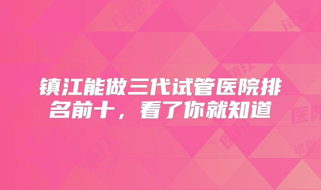 镇江能做三代试管医院排名前十，看了你就知道