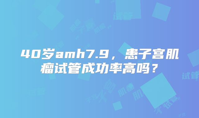 40岁amh7.9,患子宫肌瘤试管成功率高吗?