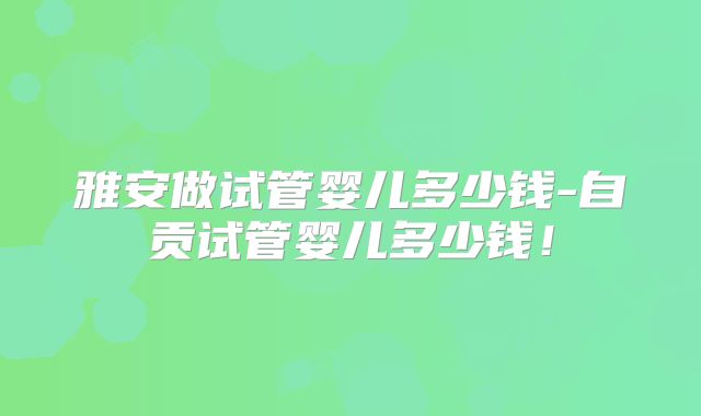 雅安做试管婴儿多少钱-自贡试管婴儿多少钱！