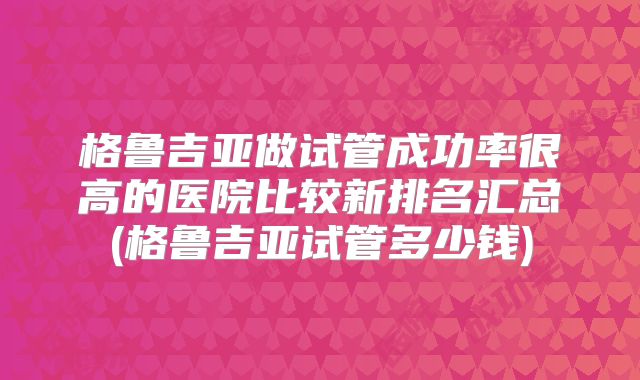 格鲁吉亚做试管成功率很高的医院比较新排名汇总(格鲁吉亚试管多少钱)