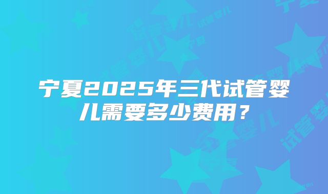 宁夏2025年三代试管婴儿需要多少费用？