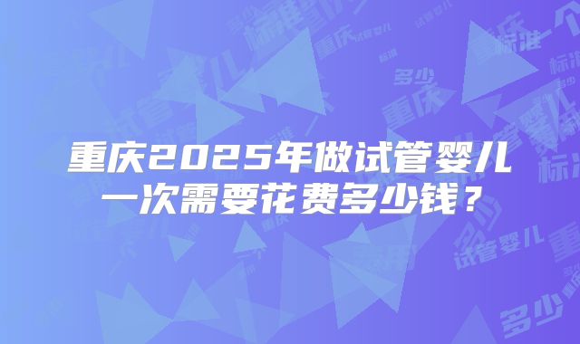 重庆2025年做试管婴儿一次需要花费多少钱？