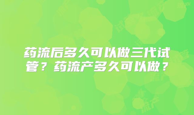 药流后多久可以做三代试管？药流产多久可以做？