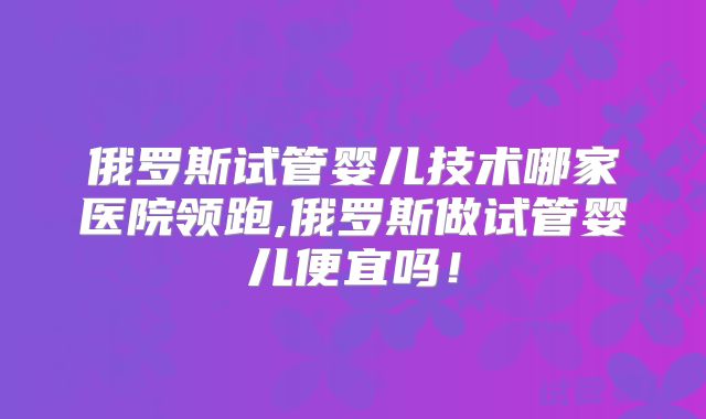 俄罗斯试管婴儿技术哪家医院领跑,俄罗斯做试管婴儿便宜吗!