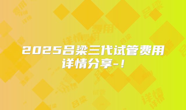 2025吕梁三代试管费用详情分享-！